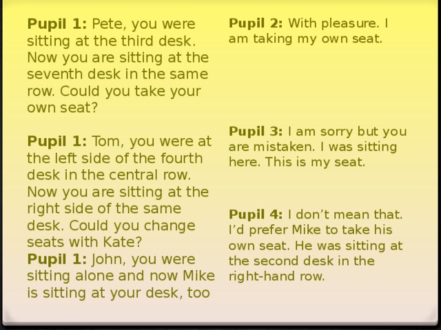 Pupil 1: Pete, you were sitting at the third desk. Now you are sitting at the seventh desk in the same row. Could you take your own seat?   Pupil 1: Tom, you were at the left side of the fourth desk in the central row. Now you are sitting at the right side of the same desk. Could you change seats with Kate?  Pupil 1: John, you were sitting alone and now Mike is sitting at your desk, too   Pupil 2: With pleasure. I am taking my own seat. Pupil 3: I am sorry but you are mistaken. I was sitting here. This is my seat.   Pupil 4: I don’t mean that. I’d prefer Mike to take his own seat. He was sitting at the second desk in the right-hand row.