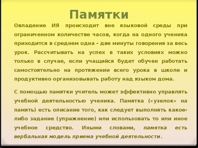 Памятки Овладение ИЯ происходит вне языковой среды при ограниченном количестве часов, когда на одного ученика приходится в среднем одна - две минуты говорения за весь урок. Рассчитывать на успех в таких условиях можно только в случае, если учащийся будет обучен работать самостоятельно на протяжении всего урока в школе и продуктивно организовывать работу над языком дома. С помощью памятки учитель может эффективно управлять учебной деятельностью ученика. Памятка («узелок» на память) есть описание того, как следует выполнять какое-либо задание (упражнение) или использовать то или иное учебное средство. Иными словами, памятка есть вербальная модель приема учебной деятельности .