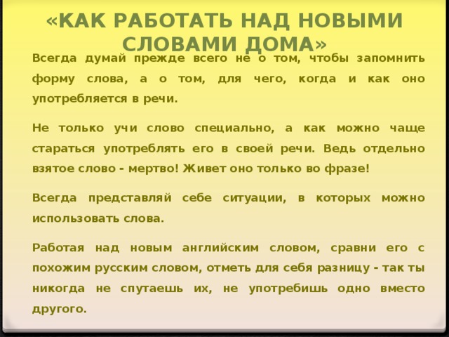 «КАК РАБОТАТЬ НАД НОВЫМИ СЛОВАМИ ДОМА» Всегда думай прежде всего не о том, чтобы запомнить форму слова, а о том, для чего, когда и как оно употребляется в речи. Не только учи слово специально, а как можно чаще стараться употреблять его в своей речи. Ведь отдельно взятое слово - мертво! Живет оно только во фразе! Всегда представляй себе ситуации, в которых можно использовать слова. Работая над новым английским словом, сравни его с похожим русским словом, отметь для себя разницу - так ты никогда не спутаешь их, не употребишь одно вместо другого.