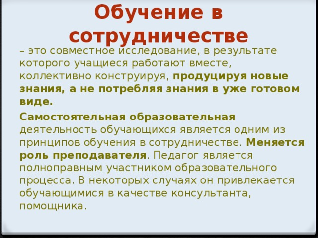 Обучение в сотрудничестве – это совместное исследование, в результате которого учащиеся работают вместе, коллективно конструируя, продуцируя новые знания, а не потребляя знания в уже готовом виде. Самостоятельная образовательная деятельность обучающихся является одним из принципов обучения в сотрудничестве. Меняется роль преподавателя . Педагог является полноправным участником образовательного процесса. В некоторых случаях он привлекается обучающимися в качестве консультанта, помощника.