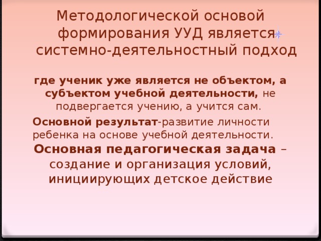 Методологической основой формирования УУД является системно-деятельностный подход   где ученик уже является не объектом, а субъектом учебной деятельности, не подвергается учению, а учится сам. Основной результат -развитие личности ребенка на основе учебной деятельности. Основная педагогическая задача – создание и организация условий, инициирующих детское действие