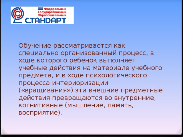 Обучение рассматривается как специально организованный процесс, в ходе которого ребенок выполняет учебные действия на материале учебного предмета, и в ходе психологического процесса интериоризации («вращивания») эти внешние предметные действия превращаются во внутренние, когнитивные (мышление, память, восприятие).