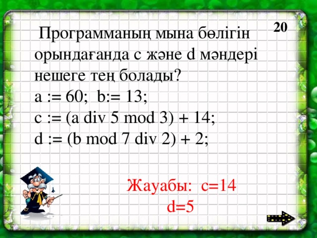 40 20  Программаның мына бөлігін орындағанда с және d мәндері нешеге тең болады? a := 60; b:= 13; c := (a div 5 mod 3) + 14; d := (b mod 7 div 2) + 2; Жауабы: c=14    d=5