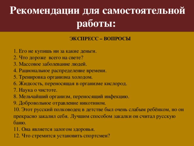 Рекомендации для самостоятельной работы: ЭКСПРЕСС – ВОПРОСЫ 1. Его не купишь ни за какие деньги. 2. Что дороже всего на свете? 3. Массовое заболевание людей. 4. Рациональное распределение времени. 5. Тренировка организма холодом. 6. Жидкость, переносящая в организме кислород. 7. Наука о чистоте. 8. Мельчайший организм, переносящий инфекцию. 9. Добровольное отравление никотином. 10. Этот русский полководец в детстве был очень слабым ребёнком, но он прекрасно закалил себя. Лучшим способом закалки он считал русскую баню. 11. Она является залогом здоровья. 12. Что стремится установить спортсмен?