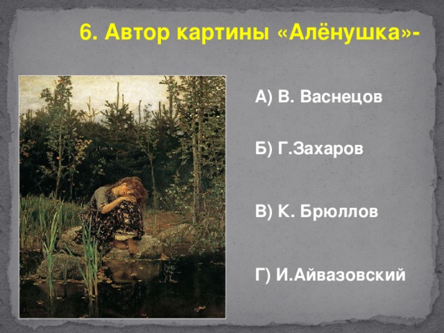 6. Автор картины «Алёнушка»- А) В. Васнецов   Б) Г.Захаров  В) К. Брюллов  Г) И.Айвазовский