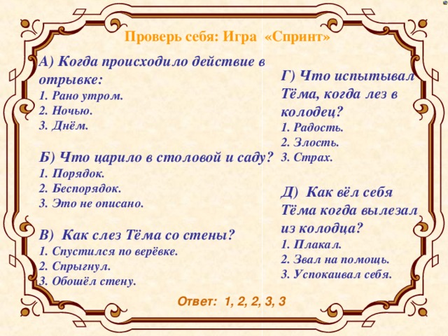 Проверь себя: Игра «Спринт» А) Когда происходило действие в отрывке: 1. Рано утром. 2. Ночью. 3. Днём. Б) Что царило в столовой и саду? 1. Порядок. 2. Беспорядок. 3. Это не описано. В) Как слез Тёма со стены? 1. Спустился по верёвке. 2. Спрыгнул. 3. Обошёл стену. Г) Что испытывал Тёма, когда лез в колодец? 1. Радость. 2. Злость. 3. Страх. Д) Как вёл себя Тёма когда вылезал из колодца? 1. Плакал. 2. Звал на помощь. 3. Успокаивал себя. Ответ: 1, 2, 2, 3, 3