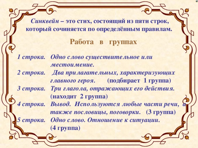 Синквейн – это стих, состоящий из пяти строк, который сочиняется по определённым правилам.  Работа в группах 1 строка. Одно слово существительное или  местоимение. 2 строка. Два прилагательных, характеризующих  главного героя. (подбирает 1 группа) 3 строка. Три глагола, отражающих его действия.  (находит 2 группа) 4 строка. Вывод. Используются любые части речи, а  также пословицы, поговорки. (3 группа) 5 строка. Одно слово. Отношение к ситуации.   (4 группа)