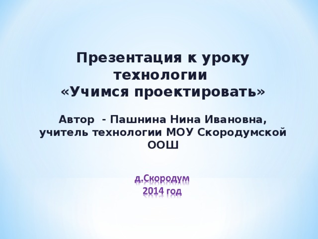 Презентация к уроку технологии  «Учимся проектировать» Автор - Пашнина Нина Ивановна, учитель технологии МОУ Скородумской ООШ