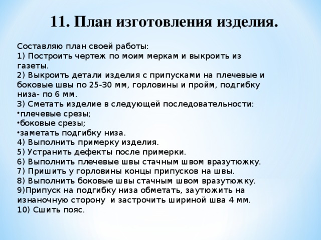 11. План изготовления изделия. Составляю план своей работы: 1) Построить чертеж по моим меркам и выкроить из газеты. 2) Выкроить детали изделия с припусками на плечевые и боковые швы по 25-30 мм, горловины и пройм, подгибку низа- по 6 мм. 3) Сметать изделие в следующей последовательности: плечевые срезы; боковые срезы; заметать подгибку низа. 4) Выполнить примерку изделия. 5) Устранить дефекты после примерки. 6) Выполнить плечевые швы стачным швом вразутюжку. 7) Пришить у горловины концы припусков на швы. 8) Выполнить боковые швы стачным швом вразутюжку. 9)Припуск на подгибку низа обметать, заутюжить на изнаночную сторону и застрочить шириной шва 4 мм. 10) Сшить пояс.