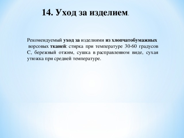 14. Уход за изделием . Рекомендуемый  уход   за  изделиями  из   хлопчатобумажных  ворсовых  тканей : стирка при температуре 30-60 градусов С, бережный отжим, сушка в расправленном виде, сухая утюжка при средней температуре.