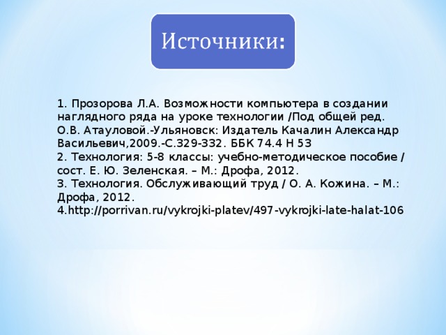 1. Прозорова Л.А. Возможности компьютера в создании наглядного ряда на уроке технологии /Под общей ред. О.В. Атауловой.-Ульяновск: Издатель Качалин Александр Васильевич,2009.-С.329-332.  ББК 74.4 Н 53 2. Технология: 5-8 классы: учебно-методическое пособие / сост. Е. Ю. Зеленская. – М.: Дрофа, 2012. 3. Технология. Обслуживающий труд / О. А. Кожина. – М.: Дрофа, 2012. 4. http://porrivan.ru/vykrojki-platev/497-vykrojki-late-halat-106