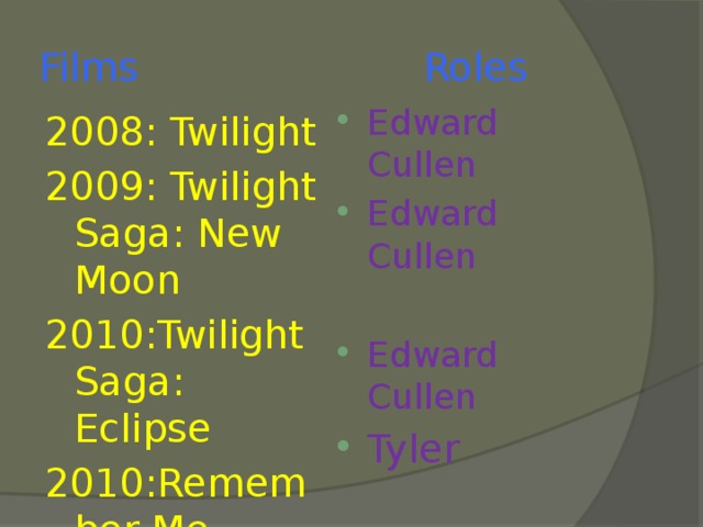 Films Roles Edward Cullen Edward Cullen Edward Cullen Tyler 2008: Twilight 2009: Twilight Saga: New Moon 2010:Twilight Saga: Eclipse 2010:Remember Me