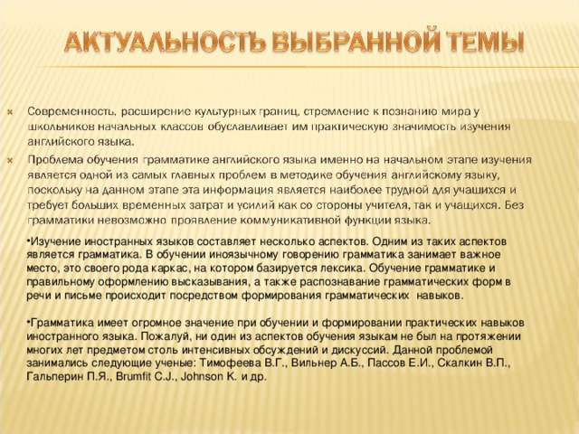 Изучение иностранных языков составляет несколько аспектов. Одним из таких аспектов является грамматика. В обучении иноязычному говорению грамматика занимает важное место, это своего рода каркас, на котором базируется лексика. Обучение грамматике и правильному оформлению высказывания, а также распознавание грамматических форм в речи и письме происходит посредством формирования грамматических  навыков.  Грамматика имеет огромное значение при обучении и формировании практических навыков иностранного языка. Пожалуй, ни один из аспектов обучения языкам не был на протяжении многих лет предметом столь интенсивных обсуждений и дискуссий. Данной проблемой занимались следующие ученые: Тимофеева В.Г., Вильнер А.Б., Пассов Е.И., Скалкин В.П., Гальперин П.Я., Brumfit C.J., Johnson K. и др.