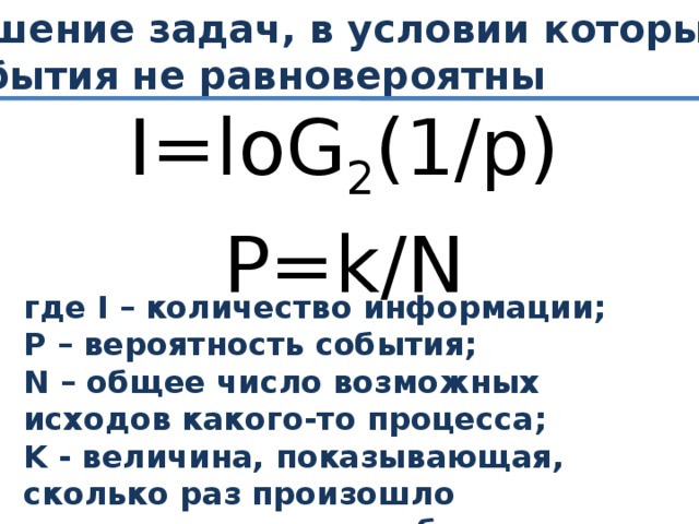 Решение задач, в условии которых события не равновероятны I=loG 2 (1/p) P=k/N где I – количество информации; P – вероятность события; N – общее число возможных исходов какого-то процесса; K - величина, показывающая, сколько раз произошло интересующее нас событие.