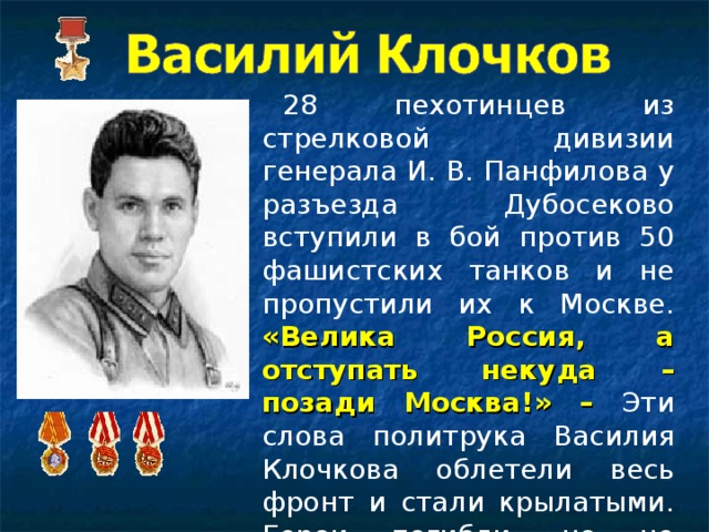 28 пехотинцев из стрелковой дивизии генерала И. В. Панфилова у разъезда Дубосеково вступили в бой против 50 фашистских танков и не пропустили их к Москве. «Велика Россия, а отступать некуда – позади Москва!» –  Эти слова политрука Василия Клочкова облетели весь фронт и стали крылатыми. Герои погибли, но не отступили.