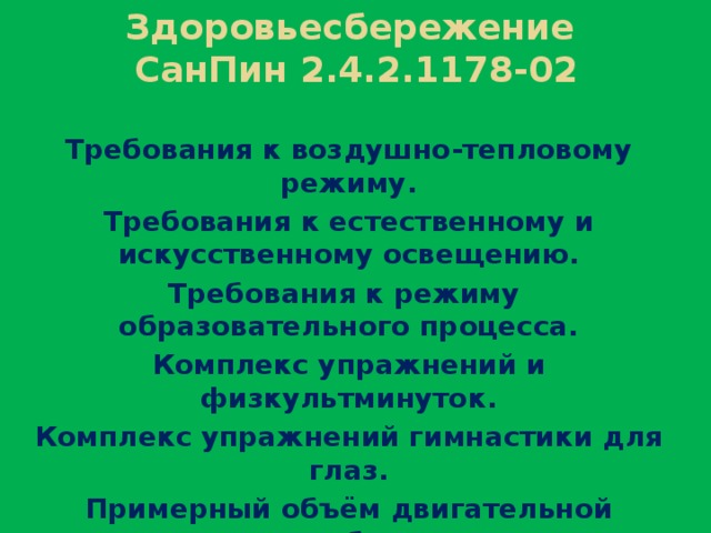 Здоровьесбережение  СанПин 2.4.2.1178-02 Требования к воздушно-тепловому режиму. Требования к естественному и искусственному освещению. Требования к режиму образовательного процесса. Комплекс упражнений и физкультминуток. Комплекс упражнений гимнастики для глаз. Примерный объём двигательной активности обучающихся. Гигиенические требования к расписанию уроков.