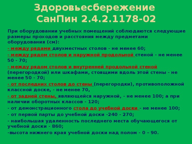 Здоровьесбережение  СанПин 2.4.2.1178-02 При оборудовании учебных помещений соблюдаются следующие размеры проходов и расстояния между предметами оборудования (см): - между рядами двухместных столов - не менее 60; - между рядом столов и наружной продольной стеной - не менее 50 - 70; - между рядом столов и внутренней продольной стеной (перегородкой) или шкафами, стоящими вдоль этой стены - не менее 50 - 70; - от последних столов до стены  (перегородки), противоположной классной доске, - не менее 70, - от задней стены, являющейся наружной, - не менее 100; а при наличии оборотных классов - 120; - от демонстрационного стола до учебной доски - не менее 100; - от первой парты до учебной доски -240 - 270; - наибольшая удаленность последнего места обучающегося от учебной доски - 860; -высота нижнего края учебной доски над полом - 0 – 90.