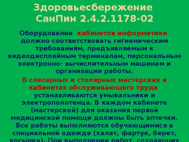 Здоровьесбережение  СанПин 2.4.2.1178-02 Оборудование кабинетов информатики должно соответствовать гигиеническим требованиям, предъявляемым к видеодисплейным терминалам, персональным электронно- вычислительным машинам и организации работы. В слесарных и столярных мастерских и кабинетах обслуживающего труда устанавливаются умывальники и электрополотенца. В каждом кабинете (мастерской) для оказания первой медицинской помощи должны быть аптечки. Все работы выполняются обучающимися в специальной одежде (халат, фартук, берет, косынка). При выполнении работ, создающих угрозу повреждения глаз, следует использовать защитные очки.