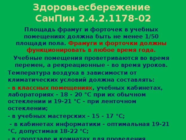 Здоровьесбережение  СанПин 2.4.2.1178-02 Площадь фрамуг и форточек в учебных помещениях должна быть не менее 1/50 площади пола. Фрамуги и форточки должны функционировать в любое время года. Учебные помещения проветриваются во время перемен, а рекреационные - во время уроков. Температура воздуха в зависимости от климатических условий должна составлять: - в классных помещениях , учебных кабинетах, лабораториях - 18 - 20 °С при их обычном остеклении и 19-21 °С - при ленточном остеклении; - в учебных мастерских - 15 - 17 °С;  - в кабинетах информатики - оптимальная 19-21 °С, допустимая 18-22 °С; - в спортзале и комнатах для проведения секционных занятий - 15 - 17 °С;