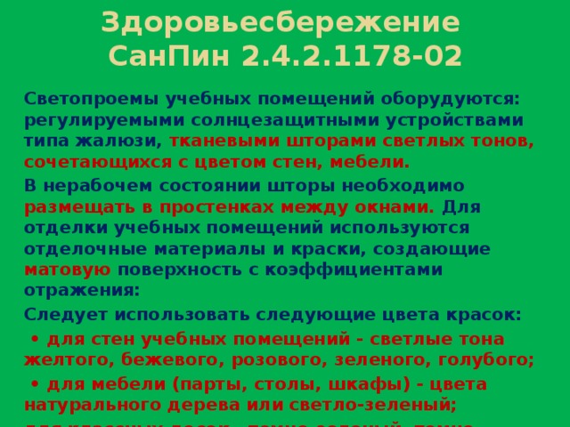 Здоровьесбережение  СанПин 2.4.2.1178-02 Светопроемы учебных помещений оборудуются: регулируемыми солнцезащитными устройствами типа жалюзи, тканевыми шторами светлых тонов, сочетающихся с цветом стен, мебели. В нерабочем состоянии шторы необходимо размещать в простенках между окнами. Для отделки учебных помещений используются отделочные материалы и краски, создающие матовую поверхность с коэффициентами отражения: Следует использовать следующие цвета красок: • для стен учебных помещений - светлые тона желтого, бежевого, розового, зеленого, голубого; • для мебели (парты, столы, шкафы) - цвета натурального дерева или светло-зеленый; для классных досок - темно-зеленый, темно-коричневый; • для дверей, оконных рам - белый.