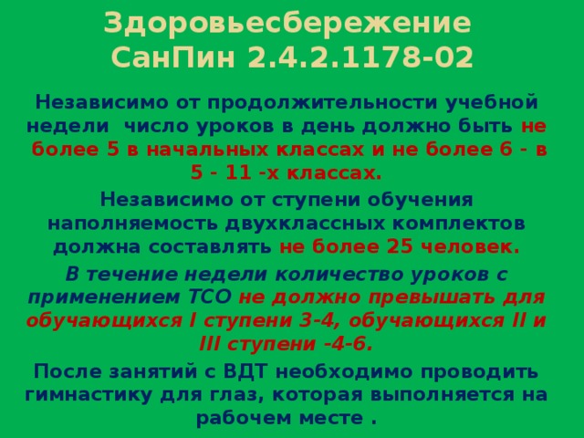 Здоровьесбережение  СанПин 2.4.2.1178-02 Независимо от продолжительности учебной недели число уроков в день должно быть не более 5 в начальных классах и не более 6 - в 5 - 11 -х классах. Независимо от ступени обучения наполняемость двухклассных комплектов должна составлять не более 25 человек. В течение недели количество уроков с применением ТСО не должно превышать для обучающихся I ступени 3-4, обучающихся II и III ступени -4-6. После занятий с ВДТ необходимо проводить гимнастику для глаз, которая выполняется на рабочем месте .