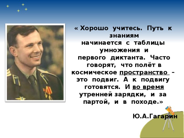 « Хорошо учитесь. Путь к знаниям начинается с таблицы умножения и первого диктанта. Часто говорят, что полёт в космическое пространство – это подвиг. А к подвигу готовятся. И во время утренней зарядки, и за партой, и в походе.»     Ю.А.Гагарин