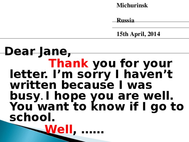 Michurinsk  Russia  15th April, 2014 Dear Jane,  Thank you for your letter. I’m sorry I haven’t written because I was busy . I hope you are well.  You want to know if I go to school.   Well , ……