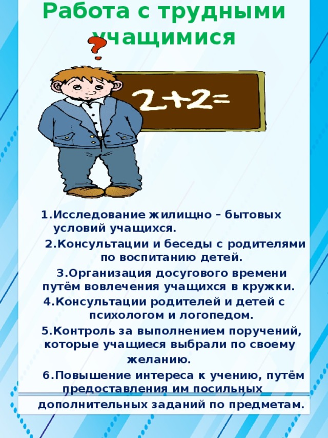 Работа с трудными учащимися 1.Исследование жилищно – бытовых условий учащихся.  2.Консультации и беседы с родителями по воспитанию детей.   3.Организация досугового времени путём вовлечения учащихся в кружки.  4.Консультации родителей и детей с психологом и логопедом.  5.Контроль за выполнением поручений, которые учащиеся выбрали по своему желанию.    6.Повышение интереса к учению, путём предоставления им посильных   дополнительных заданий по предметам.