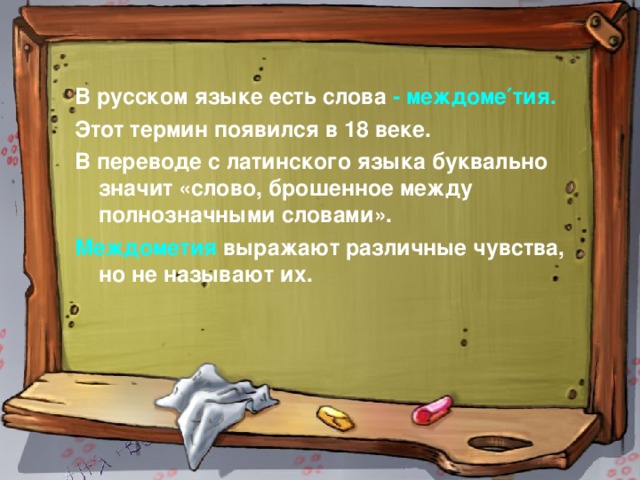 В русском языке есть слова - междоме′тия. Этот термин появился в 18 веке. В переводе с латинского языка буквально значит «слово, брошенное между полнозначными словами». Междометия выражают различные чувства, но не называют их.