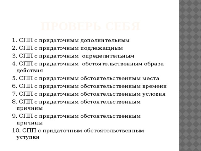 Проверь себя 1. СПП с придаточным дополнительным 2. СПП с придаточным подлежащным 3. СПП с придаточным определительным 4. СПП с придаточным обстоятельственным образа действия 5. СПП с придаточным обстоятельственным места 6. СПП с придаточным обстоятельственным времени 7. СПП с придаточным обстоятельственным условия 8. СПП с придаточным обстоятельственным причины 9. СПП с придаточным обстоятельственным причины 10. СПП с придаточным обстоятельственным уступки