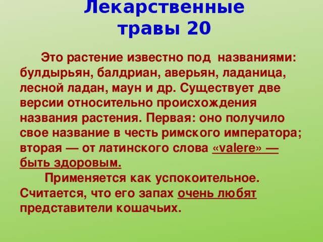 Лекарственные травы 20  Это растение известно под названиями: булдырьян, балдриан, аверьян, ладаница, лесной ладан, маун и др. Существует две версии относительно происхождения названия растения. Первая: оно получило свое название в честь римского императора; вторая — от латинского слова «valere» — быть здоровым.  Применяется как успокоительное. Считается, что его запах очень любят представители кошачьих.