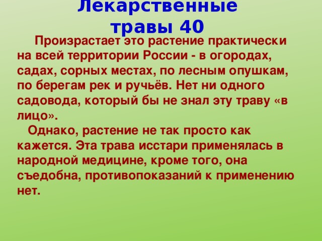 Лекарственные травы 40  Произрастает это растение практически на всей территории России - в огородах, садах, сорных местах, по лесным опушкам, по берегам рек и ручьёв. Нет ни одного садовода, который бы не знал эту траву «в лицо».  Однако, растение не так просто как кажется. Эта трава исстари применялась в народной медицине, кроме того, она съедобна, противопоказаний к применению нет.