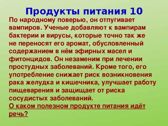 Продукты питания 10 По народному поверью, он отпугивает вампиров. Ученые добавляют к вампирам бактерии и вирусы, которые точно так же не переносят его аромат, обусловленный содержанием в нём эфирных масел и фитонцидов. Он незаменим при лечении простудных заболеваний. Кроме того, его употребление снижает риск возникновения рака желудка и кишечника, улучшает работу пищеварения и защищает от риска сосудистых заболеваний. О каком полезном продукте питания идёт речь?