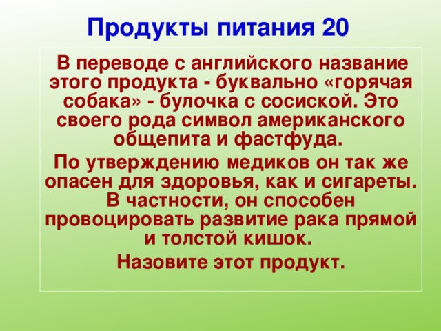 Продукты питания 20  В переводе с английского название этого продукта - буквально «горячая собака» - булочка с сосиской. Это своего рода символ американского общепита и фастфуда. По утверждению медиков он так же опасен для здоровья, как и сигареты. В частности, он способен провоцировать развитие рака прямой и толстой кишок. Назовите этот продукт.