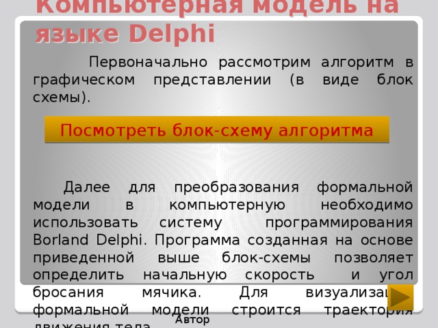 Компьютерная модель на языке Delphi  Первоначально рассмотрим алгоритм в графическом представлении (в виде блок схемы). Далее для преобразования формальной модели в компьютерную необходимо использовать систему программирования Borland Delphi. Программа созданная на основе приведенной выше блок-схемы позволяет определить начальную скорость и угол бросания мячика. Для визуализации формальной модели строится траектория движения тела . Посмотреть блок-схему алгоритма Автор Макарова С.А..