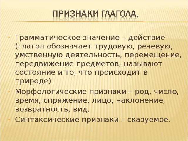 Грамматическое значение – действие (глагол обозначает трудовую, речевую, умственную деятельность, перемещение, передвижение предметов, называют состояние и то, что происходит в природе). Морфологические признаки – род, число, время, спряжение, лицо, наклонение, возвратность, вид. Синтаксические признаки – сказуемое.