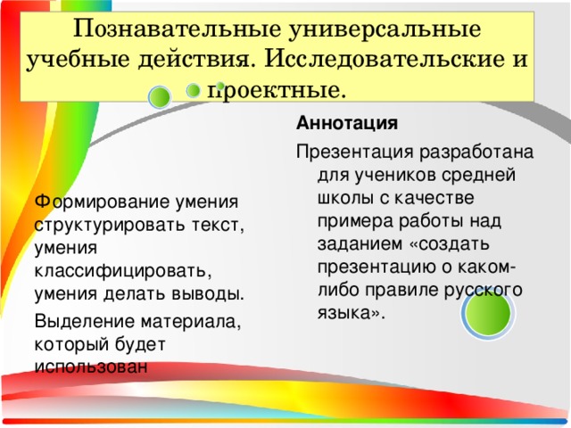 Познавательные универсальные учебные действия. Исследовательские и проектные. Аннотация Формирование умения структурировать текст, умения классифицировать, умения делать выводы. Выделение материала, который будет использован Презентация разработана для учеников средней школы с качестве примера работы над заданием «создать презентацию о каком-либо правиле русского языка».