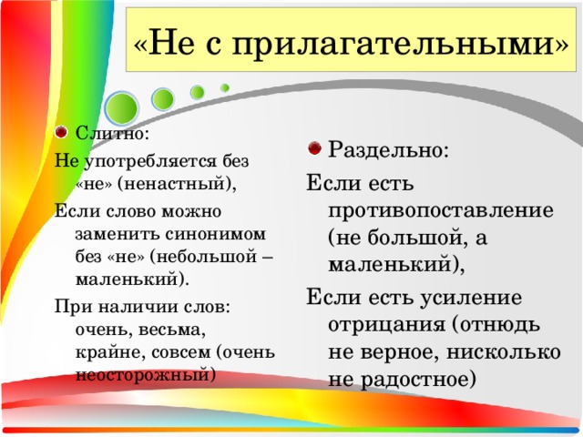 «Не с прилагательными» Слитно: Не употребляется без «не» (ненастный), Если слово можно заменить синонимом без «не» (небольшой – маленький). При наличии слов: очень, весьма, крайне, совсем (очень неосторожный) Раздельно: Если есть противопоставление (не большой, а маленький), Если есть усиление отрицания (отнюдь не верное, нисколько не радостное)