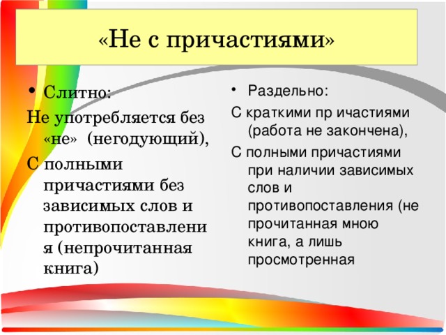 «Не с причастиями» «Не с глаголами» Слитно: Раздельно: Не употребляется без «не» (негодующий), С полными причастиями без зависимых слов и противопоставления (непрочитанная книга) С краткими пр ичастиями (работа не закончена), С полными причастиями при наличии зависимых слов и противопоставления (не прочитанная мною книга, а лишь просмотренная