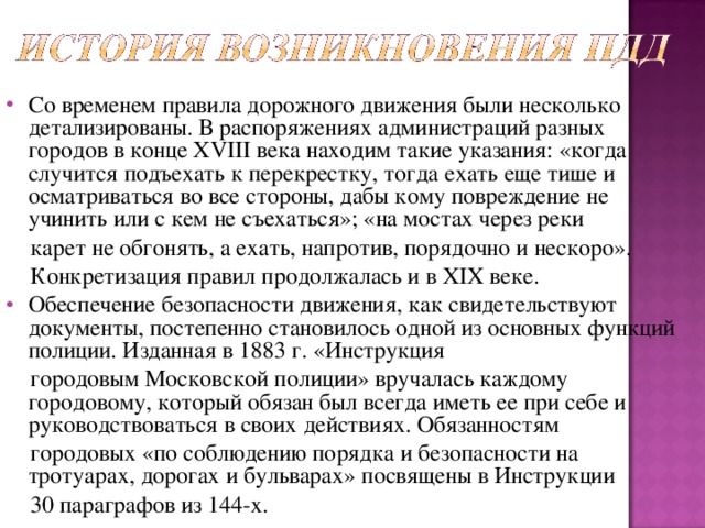 Со временем правила дорожного движения были несколько детализированы. В распоряжениях администраций разных городов в конце XVIII века находим такие указания: «когда случится подъехать к перекрестку, тогда ехать еще тише и осматриваться во все стороны, дабы кому повреждение не учинить или с кем не съехаться»; «на мостах через реки  карет не обгонять, а ехать, напротив, порядочно и нескоро».  Конкретизация правил продолжалась и в XIX веке. Обеспечение безопасности движения, как свидетельствуют документы, постепенно становилось одной из основных функций полиции. Изданная в 1883 г. «Инструкция