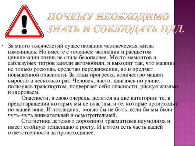 За много тысячелетий существования человеческая жизнь изменилась. Но вместе с течением эволюции и расцветом цивилизации жизнь не стала безопаснее. Место мамонтов и саблезубых тигров заняли автомобили, и выходит так, что машина не только роскошь, средство передвижения, но и предмет повышенной опасности. За годы прогресса количество машин выросло в несколько раз. Человек, часто, двигаясь по улице, пользуясь транспортом, подвергает себя опасности, рискуя жизнью и здоровьем.       Опасности, в свою очередь, делятся на две категории: те, в предотвращении которых мы не властны, и те, которые происходят по нашей вине. И последних, могло бы не быть, если бы мы были чуть–чуть внимательней и осмотрительней.       Статистика детского дорожного травматизма неумолима и имеет стойкую тенденцию к росту. И в этом есть часть нашей ответственности за происходящее.  