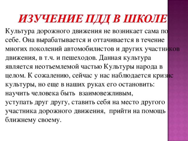 Культура дорожного движения не возникает сама по себе. Она вырабатывается и оттачивается в течение многих поколений автомобилистов и других участников движения, в т.ч. и пешеходов. Данная культура является неотъемлемой частью Культуры народа в целом. К сожалению, сейчас у нас наблюдается кризис культуры, но еще в наших руках его остановить: научить человека быть  взаимовежливым,   уступать друг другу, ставить себя на место другого участника дорожного движения, прийти на помощь ближнему своему.