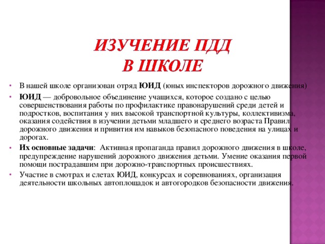 В нашей школе организован отряд ЮИД (юных инспекторов дорожного движения) ЮИД — добровольное объединение учащихся, которое создано с целью совершенствования работы по профилактике правонарушений среди детей и подростков, воспитания у них высокой транспортной культуры, коллективизма, оказания содействия в изучении детьми младшего и среднего возраста Правил дорожного движения и привития им навыков безопасного поведения на улицах и дорогах. Их основные задачи : Активная пропаганда правил дорожного движения в школе, предупреждение нарушений дорожного движения детьми. Умение оказания первой помощи пострадавшим при дорожно-транспортных происшествиях. Участие в смотрах и слетах ЮИД, конкурсах и соревнованиях, организация деятельности школьных автоплощадок и автогородков безопасности движения.