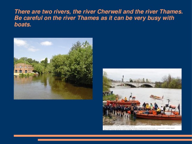 There are two rivers, the river Cherwell and the river Thames. Be careful on the river Thames as it can be very busy with boats.