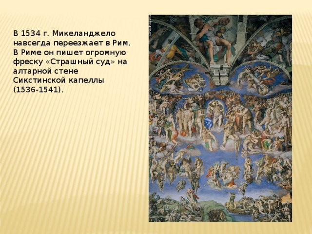 В 1534 г. Микеланджело навсегда переезжает в Рим. В Риме он пишет огромную фреску «Страшный суд» на алтарной стене Сикстинской капеллы (1536-1541).   