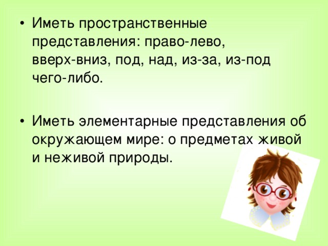 Иметь пространственные представления: право-лево,  вверх-вниз, под, над, из-за, из-под чего-либо.  Иметь элементарные представления об окружающем мире: о предметах живой и неживой природы.