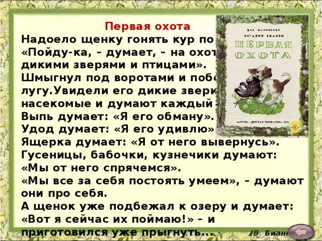 Первая охота Надоело щенку гонять кур по двору.  «Пойду-ка, – думает, – на охоту за дикими зверями и птицами».  Шмыгнул под воротами и побежал по лугу.Увидели его дикие звери, птицы, насекомые и думают каждый про себя.  Выпь думает: «Я его обману».  Удод думает: «Я его удивлю».  Ящерка думает: «Я от него вывернусь».  Гусеницы, бабочки, кузнечики думают: «Мы от него спрячемся».  «Мы все за себя постоять умеем», – думают они про себя.  А щенок уже подбежал к озеру и думает: «Вот я сейчас их поймаю!» – и приготовился уже прыгнуть... (В. Бианки)