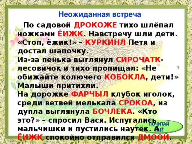 Неожиданная встреча  По садовой ДРОКОЖЕ тихо шлёпал ножками ЁИЖК . Навстречу шли дети. «Стоп, ёжик!» – КУРКИНЛ Петя и достал шапочку.  Из-за пенька выглянул СИРОЧАТК -лесовичок и тихо пропищал: «Не обижайте колючего КОБОКЛА , дети!» Малыши притихли.  На дорожке ФАРЧЫЛ клубок иголок, среди ветвей мелькала СРОКОА , из дупла выглянула БОЧЛЕКА . «Кто это?» – спросил Вася. Испугались мальчишки и пустились наутёк. А ЁИЖК спокойно отправился ДМООЙ .