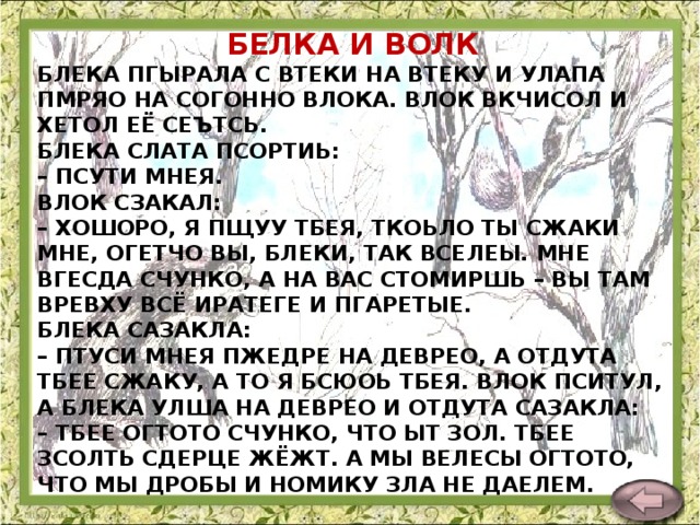 БЕЛКА И ВОЛК БЛЕКА ПГЫРАЛА С ВТЕКИ НА ВТЕКУ И УЛАПА ПМРЯО НА СОГОННО ВЛОКА. ВЛОК ВКЧИСОЛ И ХЕТОЛ ЕЁ СЕЪТСЬ.  БЛЕКА СЛАТА ПСОРТИЬ:  – ПСУТИ МНЕЯ.  ВЛОК СЗАКАЛ:  – ХОШОРО, Я ПЩУУ ТБЕЯ, ТКОЬЛО ТЫ СЖАКИ МНЕ, ОГЕТЧО ВЫ, БЛЕКИ, ТАК ВСЕЛЕЫ. МНЕ ВГЕСДА СЧУНКО, А НА ВАС СТОМИРШЬ – ВЫ ТАМ ВРЕВХУ ВСЁ ИРАТЕГЕ И ПГАРЕТЫЕ.  БЛЕКА САЗАКЛА:  – ПТУСИ МНЕЯ ПЖЕДРЕ НА ДЕВРЕО, А ОТДУТА ТБЕЕ СЖАКУ, А ТО Я БСЮОЬ ТБЕЯ. ВЛОК ПСИТУЛ, А БЛЕКА УЛША НА ДЕВРЕО И ОТДУТА САЗАКЛА:  – ТБЕЕ ОГТОТО СЧУНКО, ЧТО ЫТ ЗОЛ. ТБЕЕ ЗСОЛТЬ СДЕРЦЕ ЖЁЖТ. А МЫ ВЕЛЕСЫ ОГТОТО, ЧТО МЫ ДРОБЫ И НОМИКУ ЗЛА НЕ ДАЕЛЕМ.    Л. Толстой