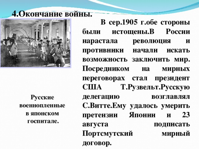 4.Окончание войны.  В сер.1905 г.обе стороны были истощены.В России нарастала революция и противники начали искать возможность заключить мир. Посредником на мирных переговорах стал президент США Т.Рузвельт.Русскую делегацию возглавлял С.Витте.Ему удалось умерить претензии Японии и 23 августа подписать Портсмутский мирный договор. Русские военнопленные в японском госпитале.